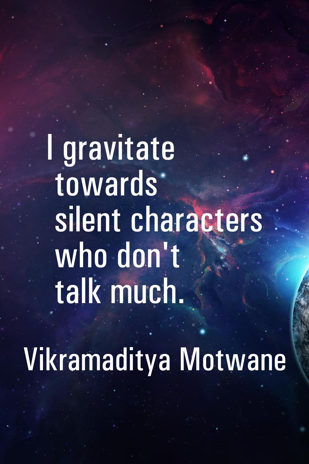 I gravitate towards silent characters who don't talk much.