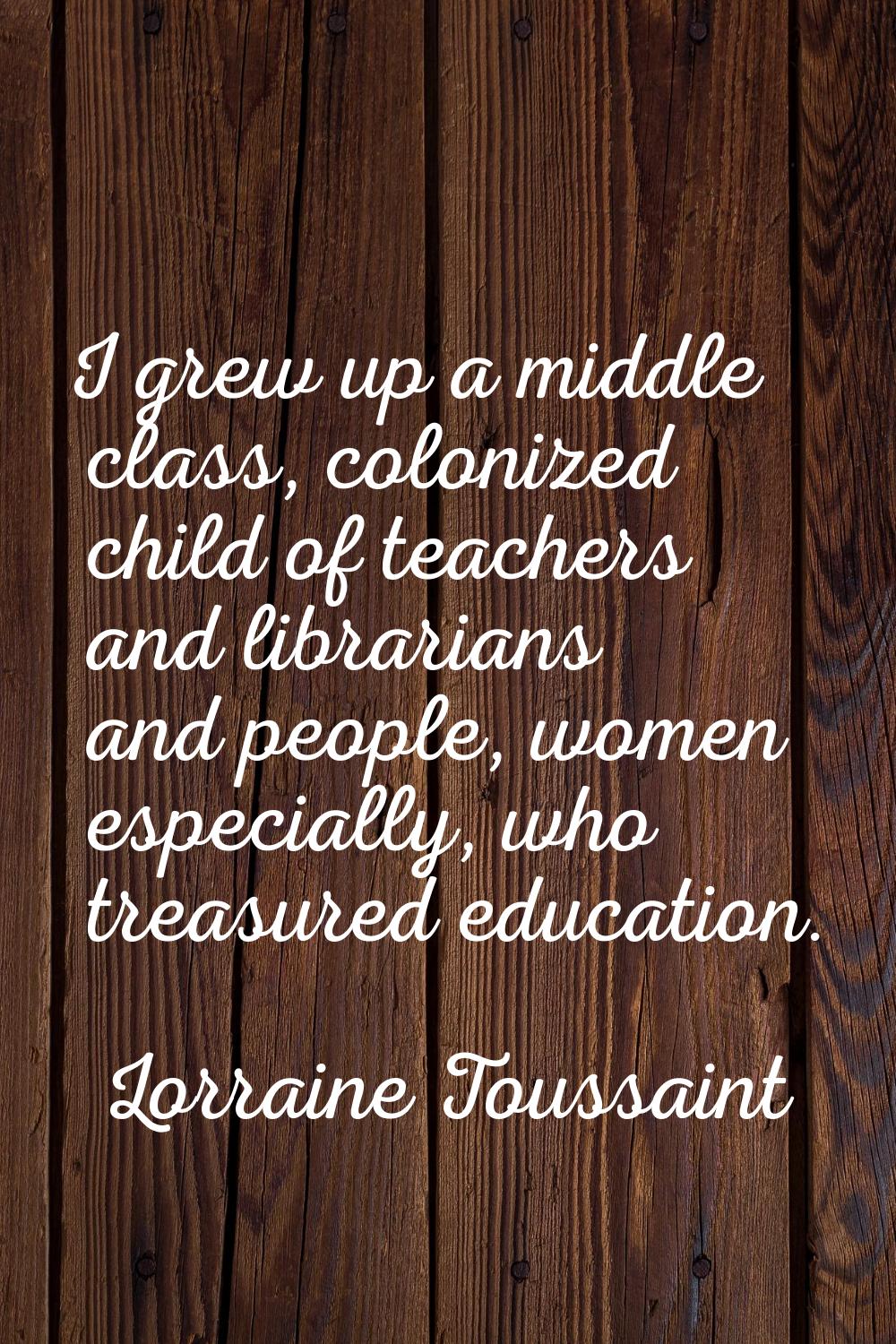 I grew up a middle class, colonized child of teachers and librarians and people, women especially, 