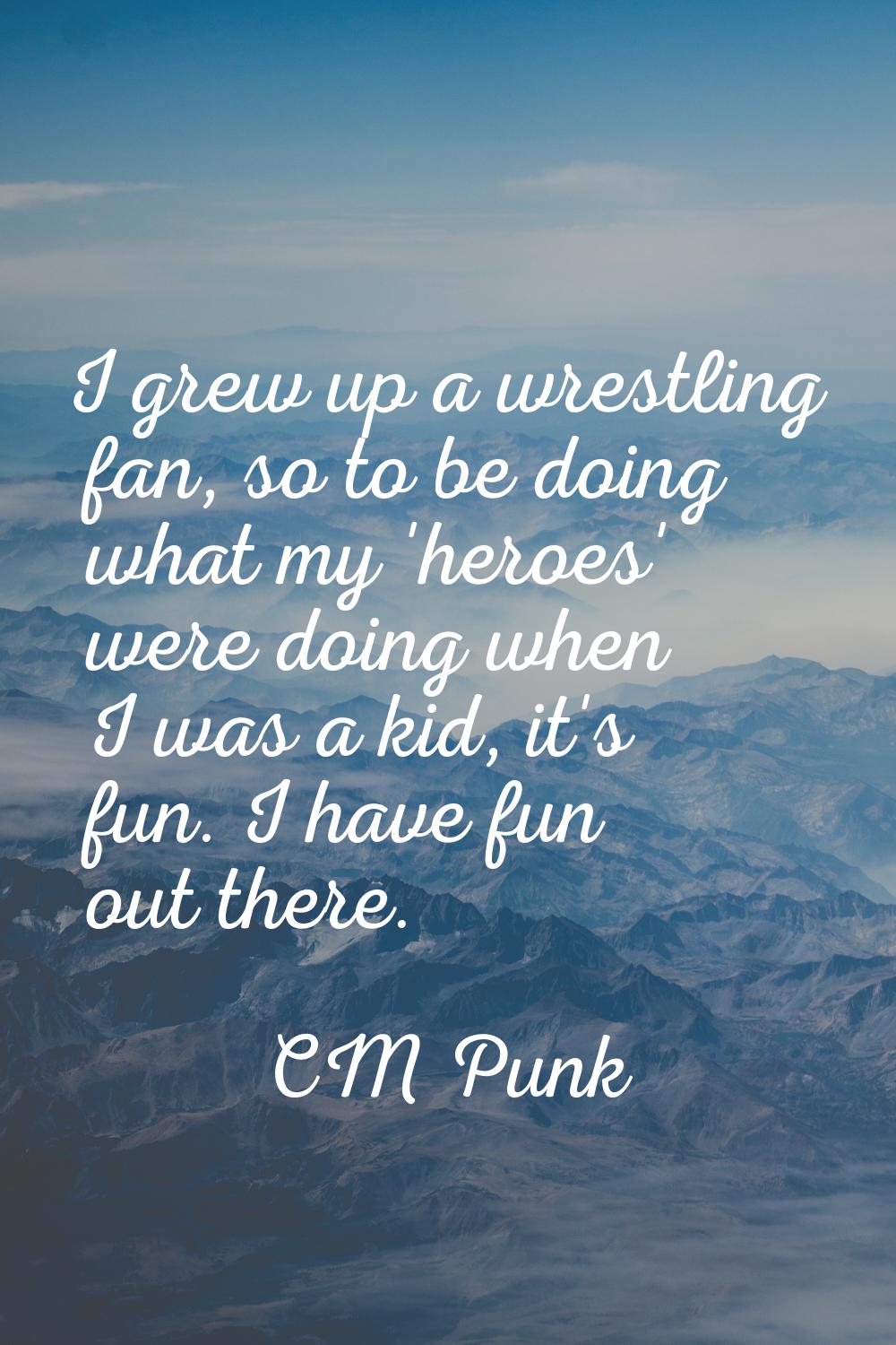 I grew up a wrestling fan, so to be doing what my 'heroes' were doing when I was a kid, it's fun. I