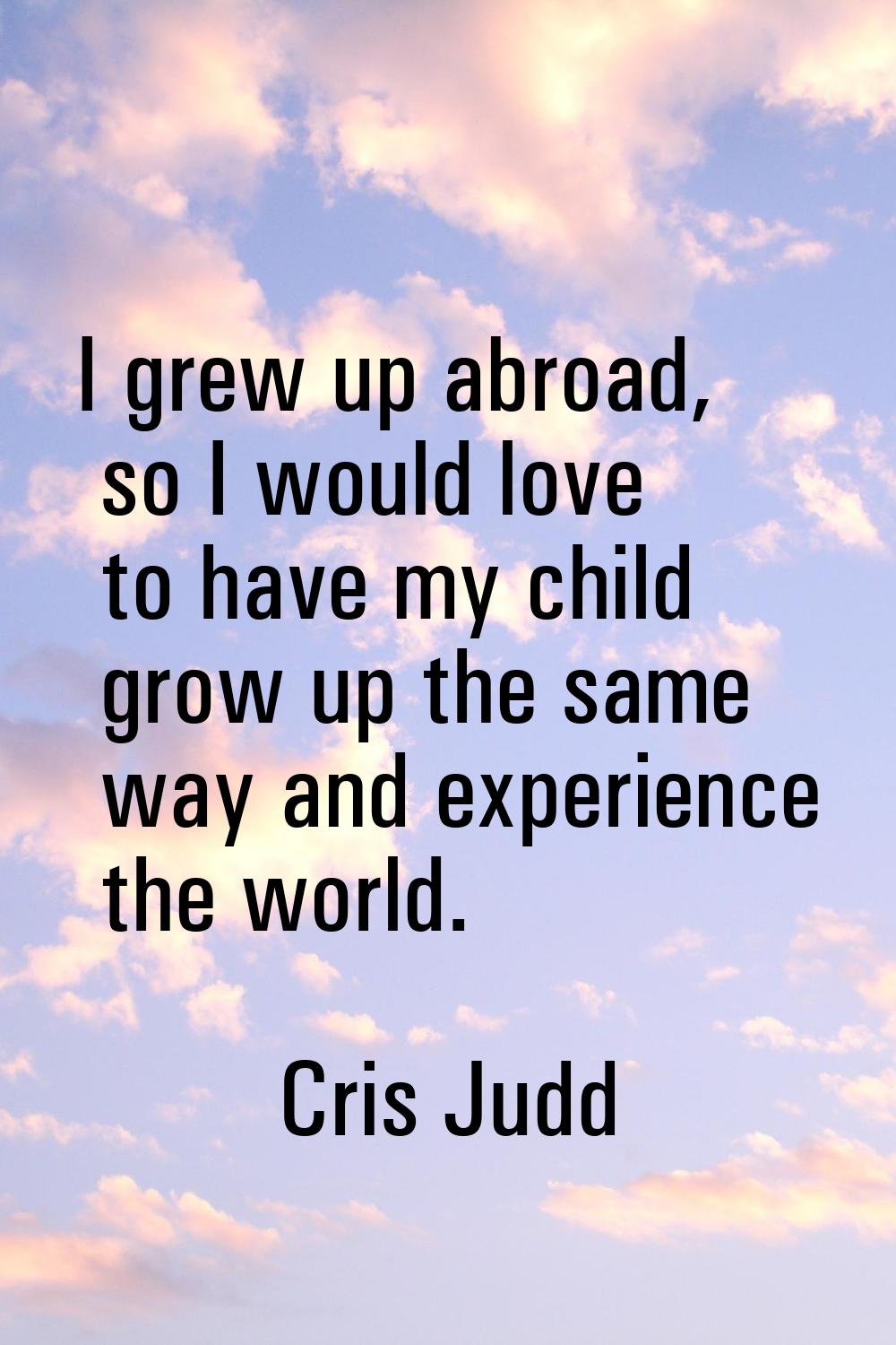 I grew up abroad, so I would love to have my child grow up the same way and experience the world.