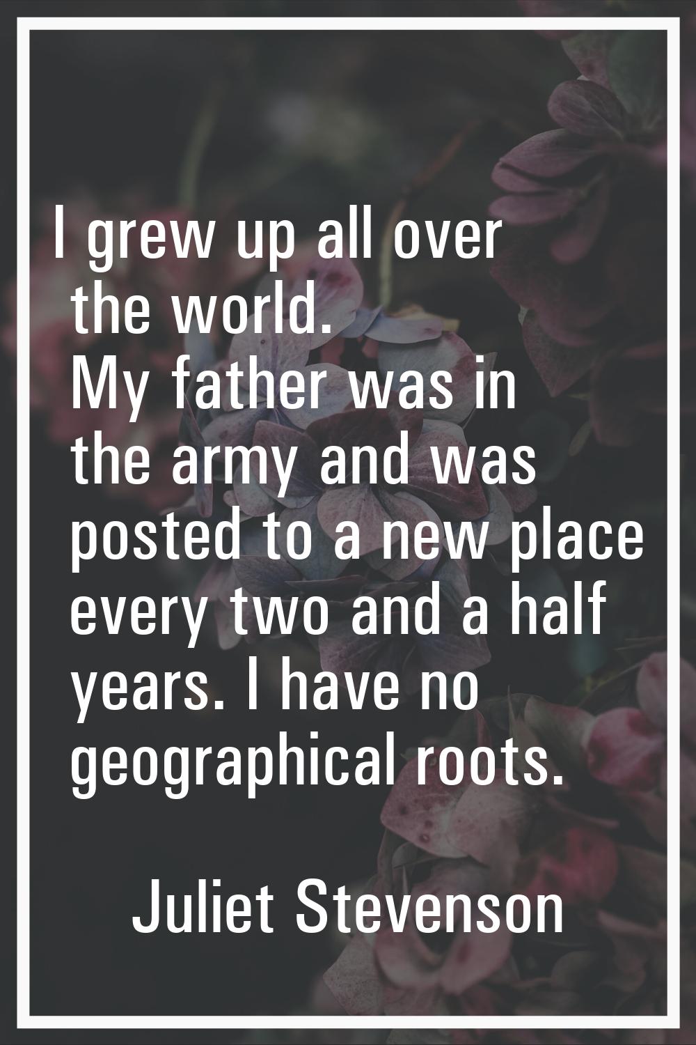 I grew up all over the world. My father was in the army and was posted to a new place every two and
