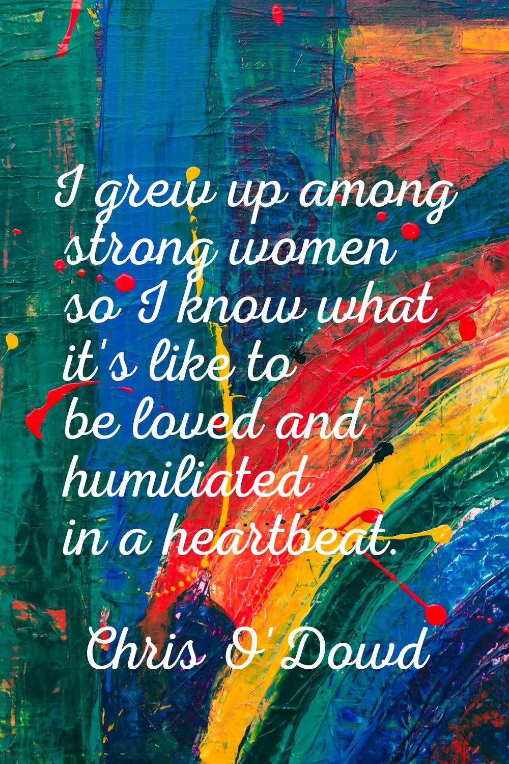 I grew up among strong women so I know what it's like to be loved and humiliated in a heartbeat.
