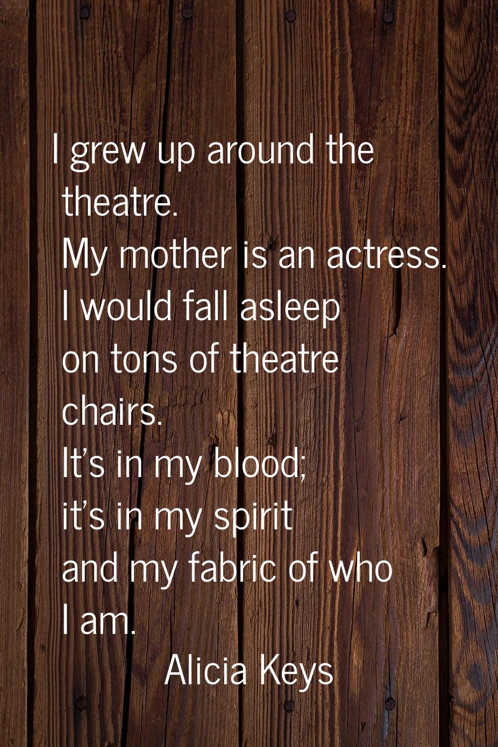 I grew up around the theatre. My mother is an actress. I would fall asleep on tons of theatre chair