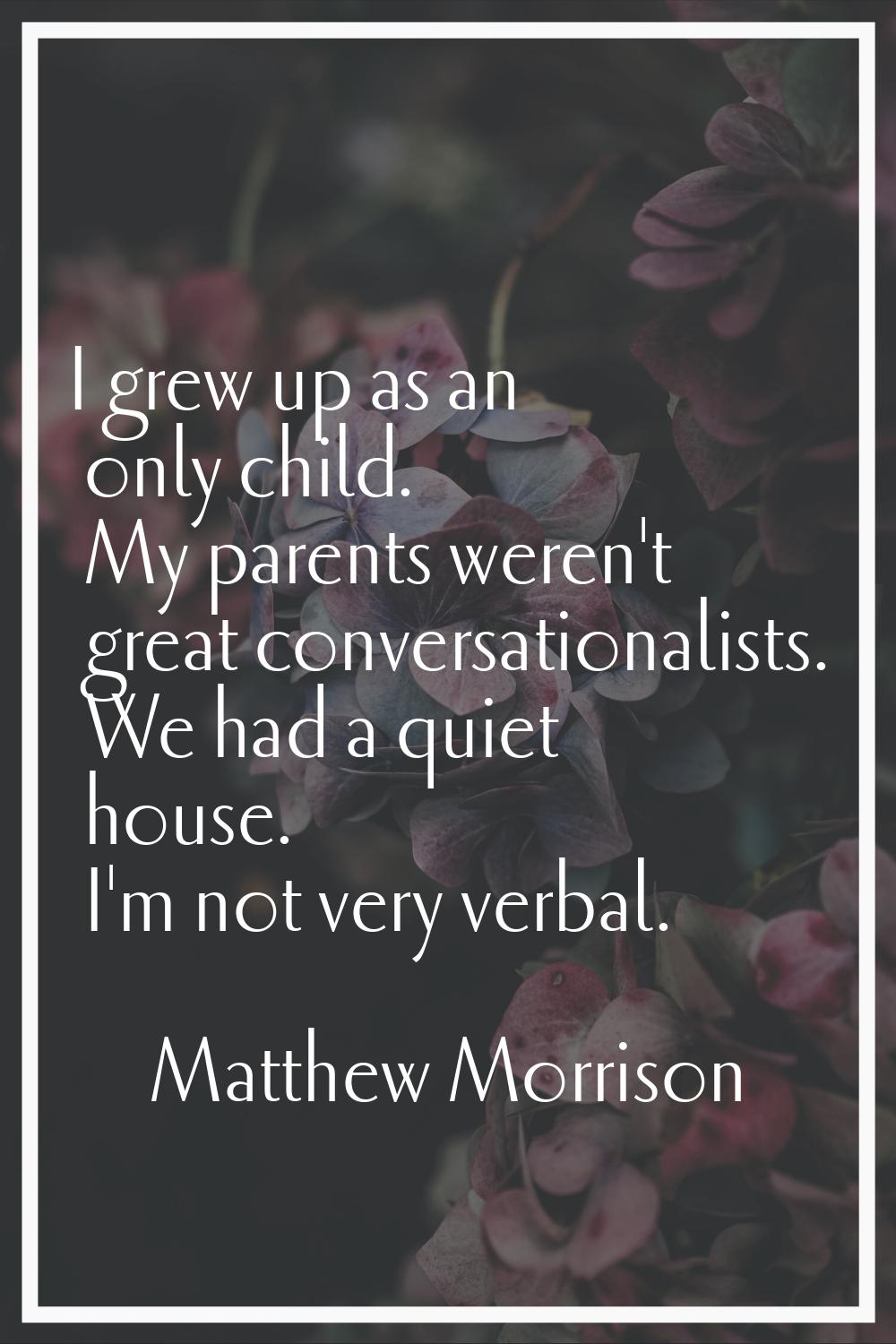 I grew up as an only child. My parents weren't great conversationalists. We had a quiet house. I'm 