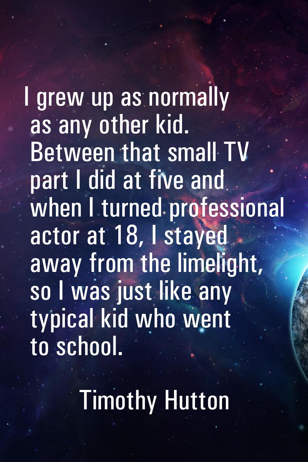 I grew up as normally as any other kid. Between that small TV part I did at five and when I turned 