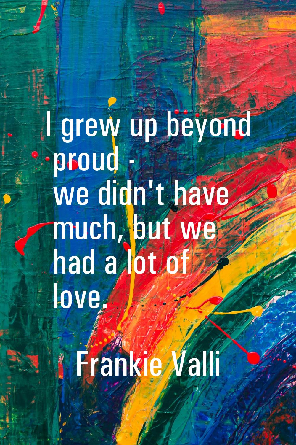 I grew up beyond proud - we didn't have much, but we had a lot of love.