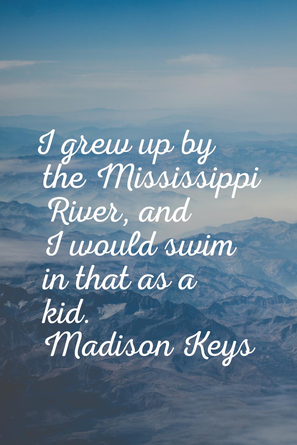 I grew up by the Mississippi River, and I would swim in that as a kid.