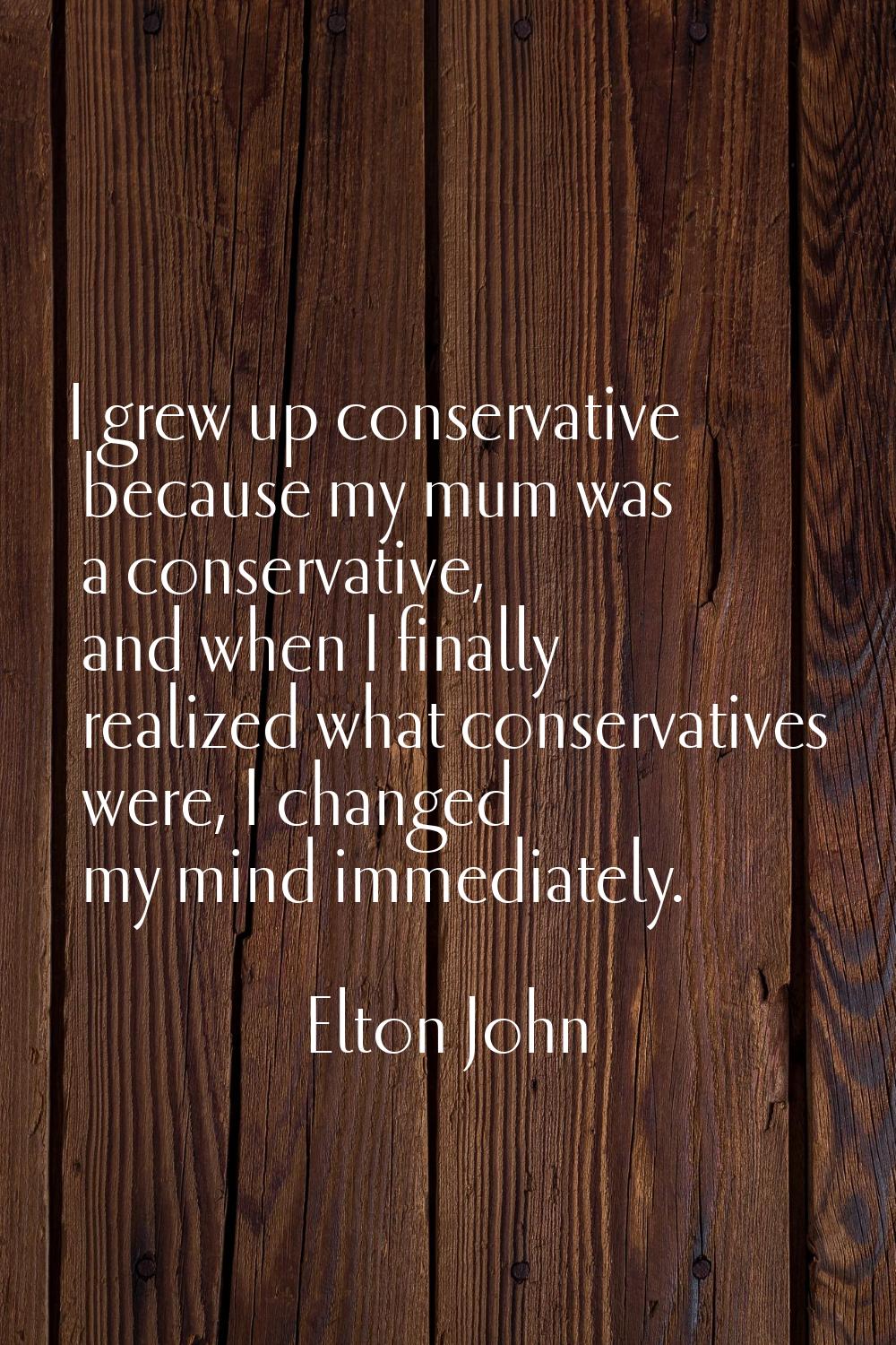 I grew up conservative because my mum was a conservative, and when I finally realized what conserva