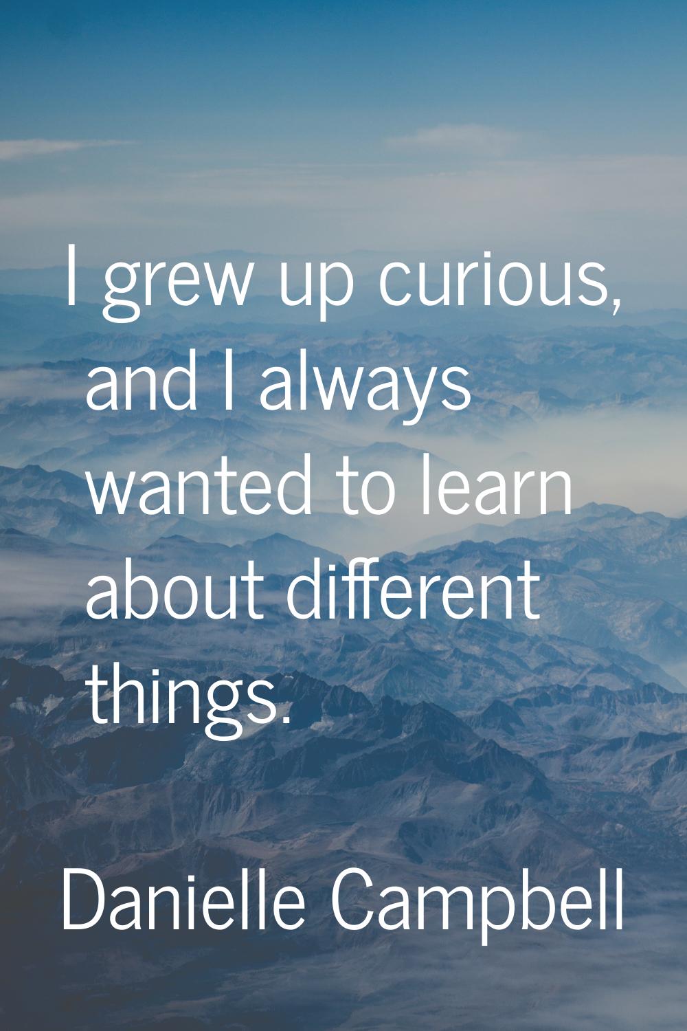 I grew up curious, and I always wanted to learn about different things.
