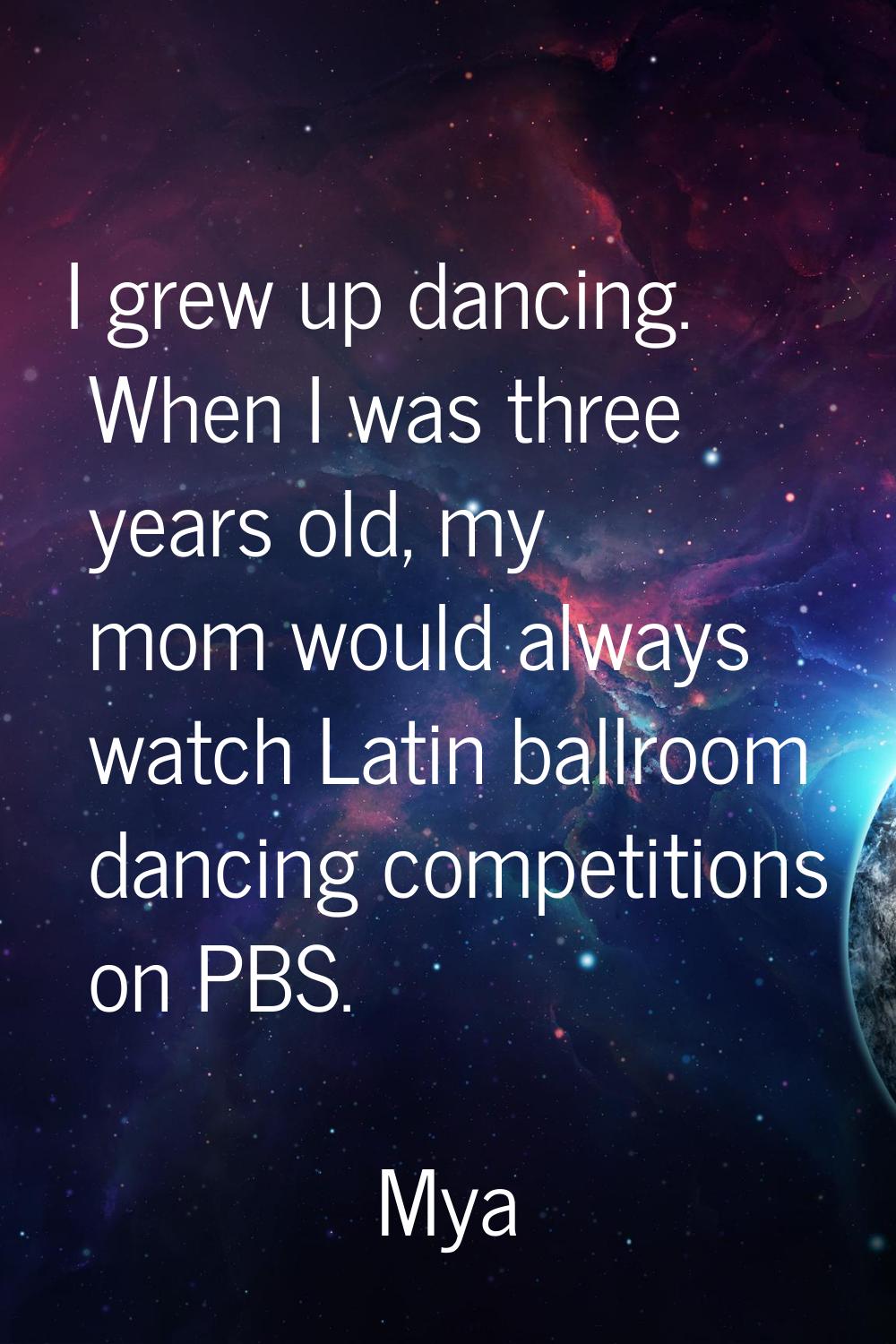I grew up dancing. When I was three years old, my mom would always watch Latin ballroom dancing com