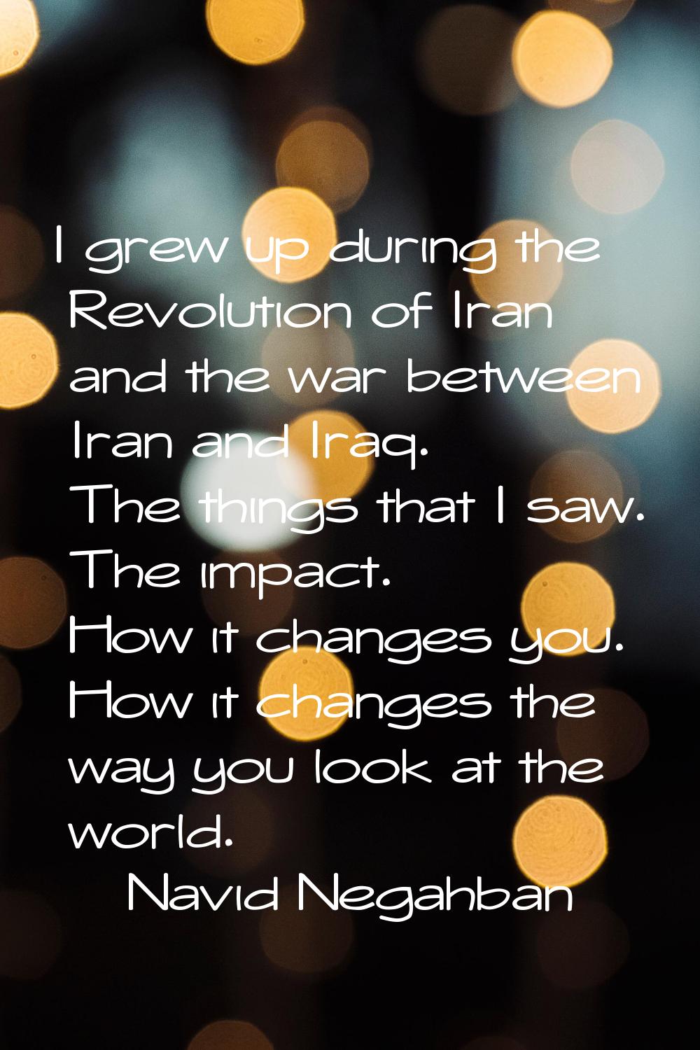 I grew up during the Revolution of Iran and the war between Iran and Iraq. The things that I saw. T