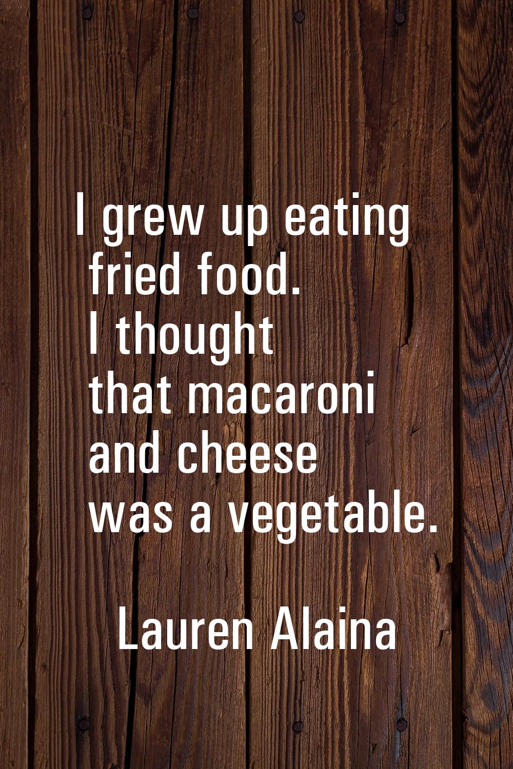 I grew up eating fried food. I thought that macaroni and cheese was a vegetable.