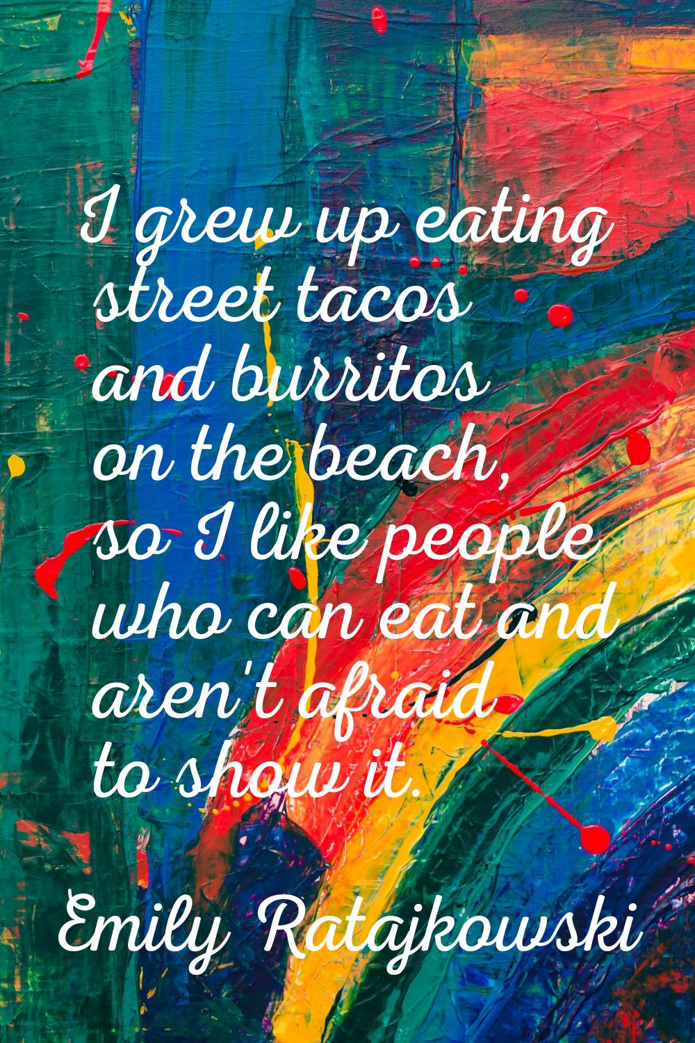 I grew up eating street tacos and burritos on the beach, so I like people who can eat and aren't af