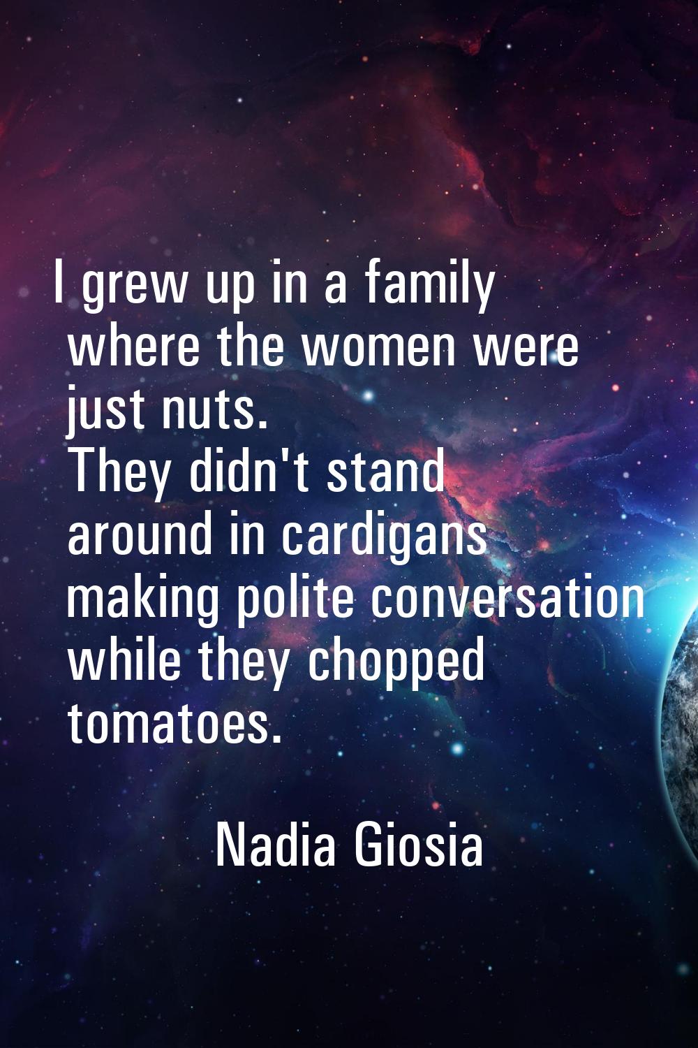 I grew up in a family where the women were just nuts. They didn't stand around in cardigans making 