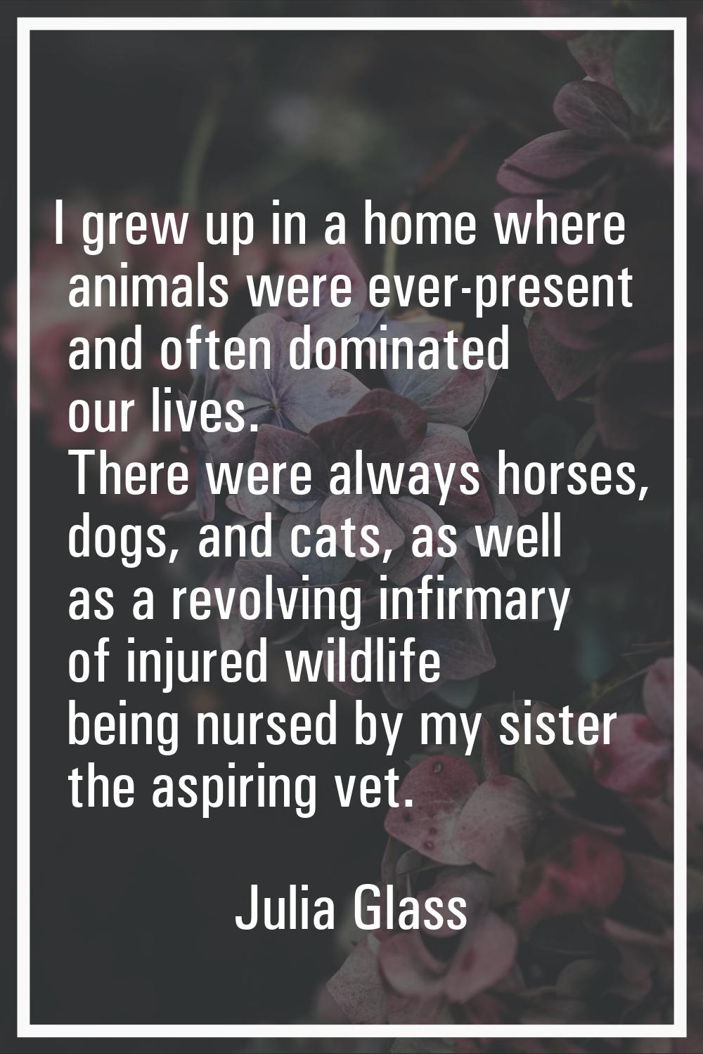 I grew up in a home where animals were ever-present and often dominated our lives. There were alway