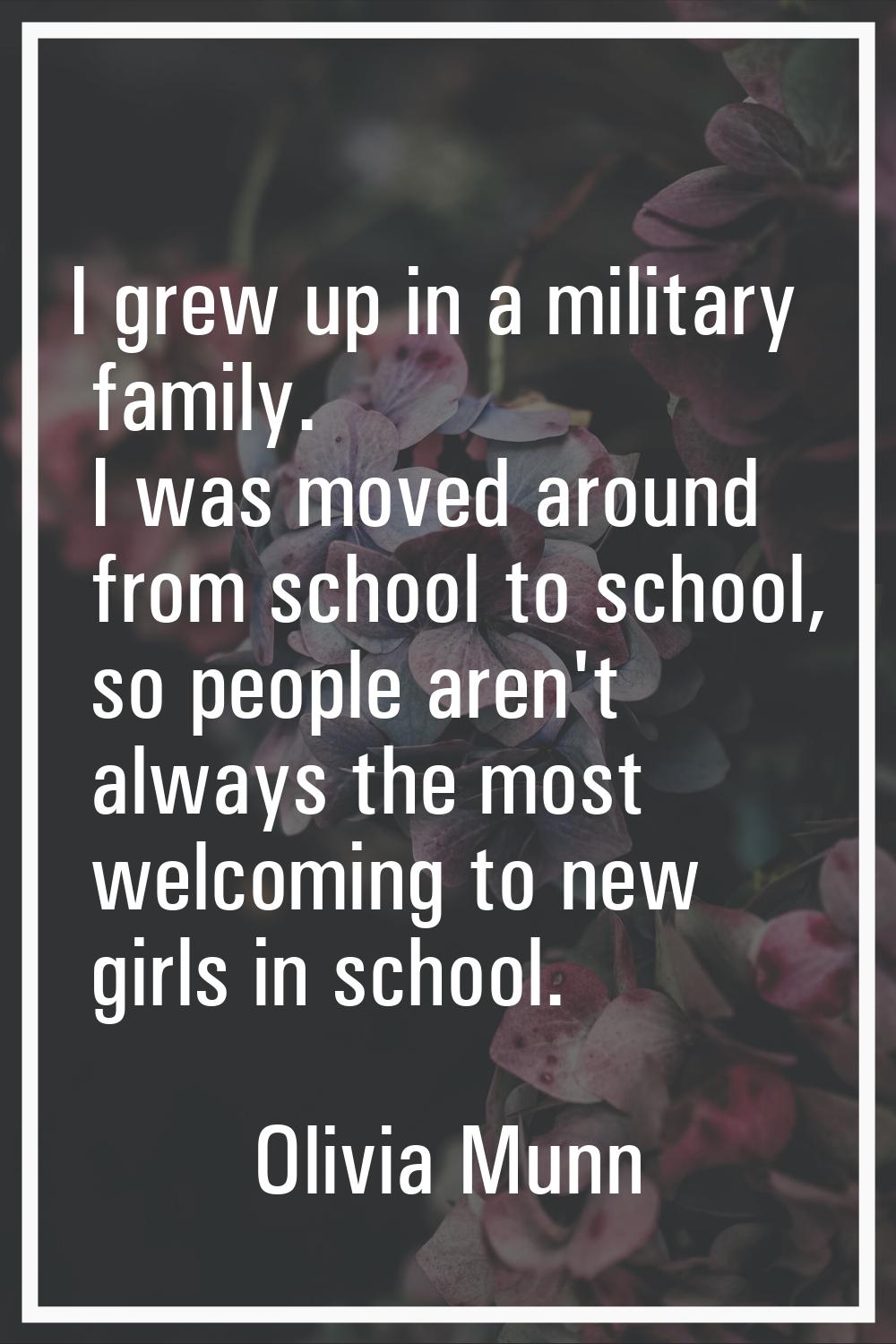 I grew up in a military family. I was moved around from school to school, so people aren't always t