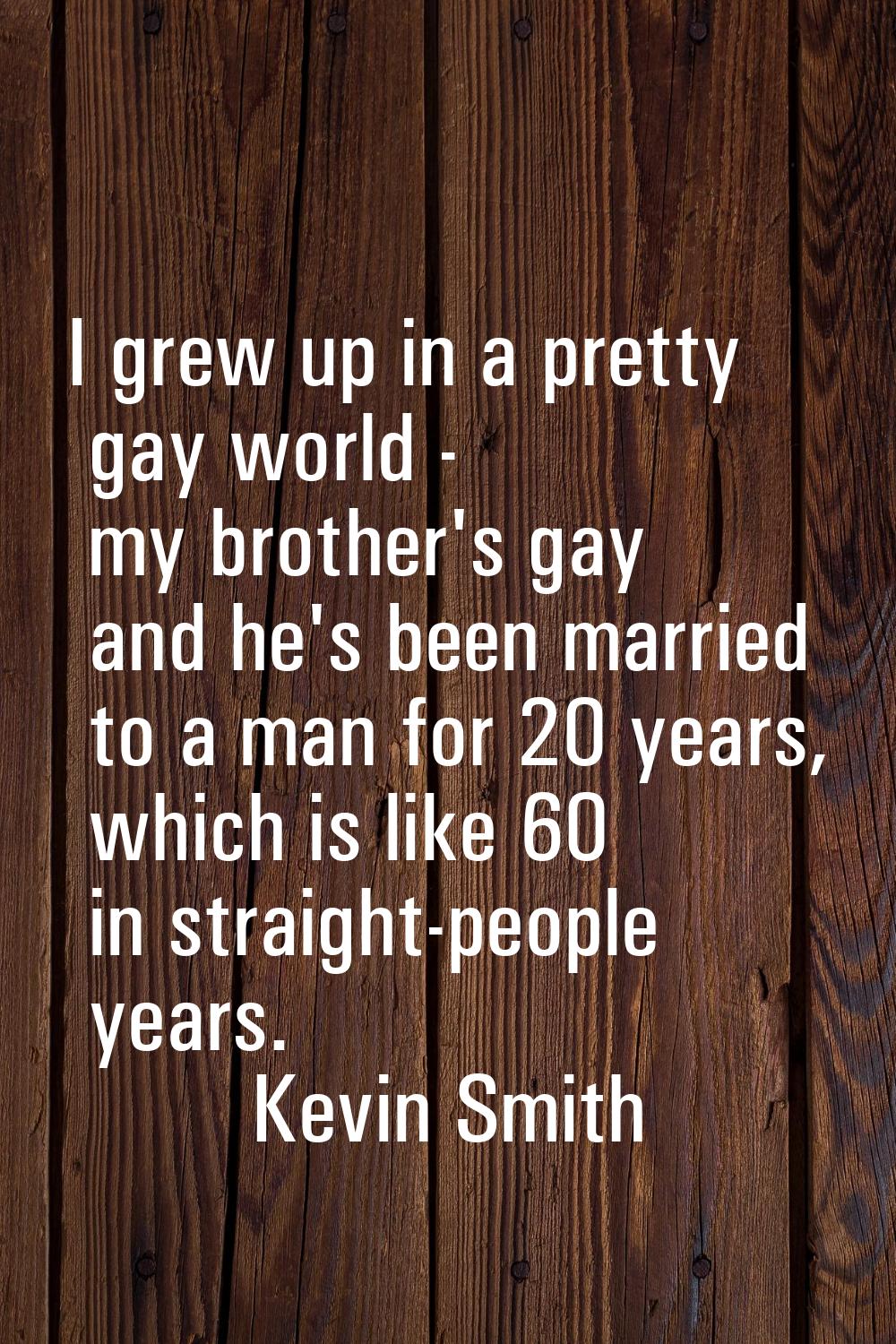 I grew up in a pretty gay world - my brother's gay and he's been married to a man for 20 years, whi