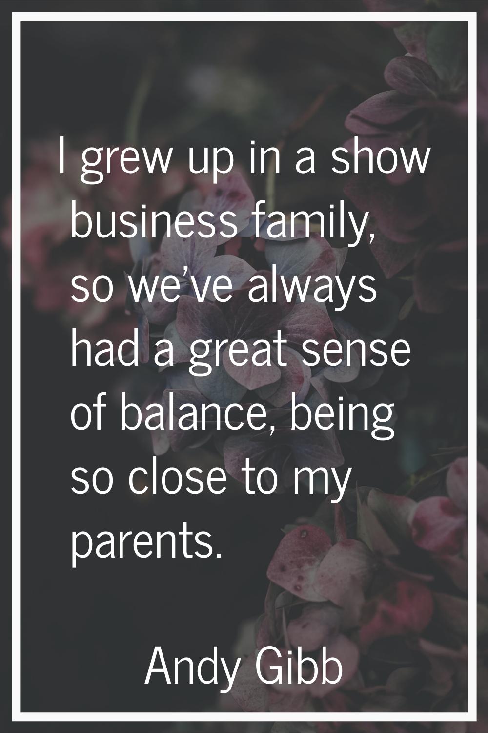 I grew up in a show business family, so we've always had a great sense of balance, being so close t