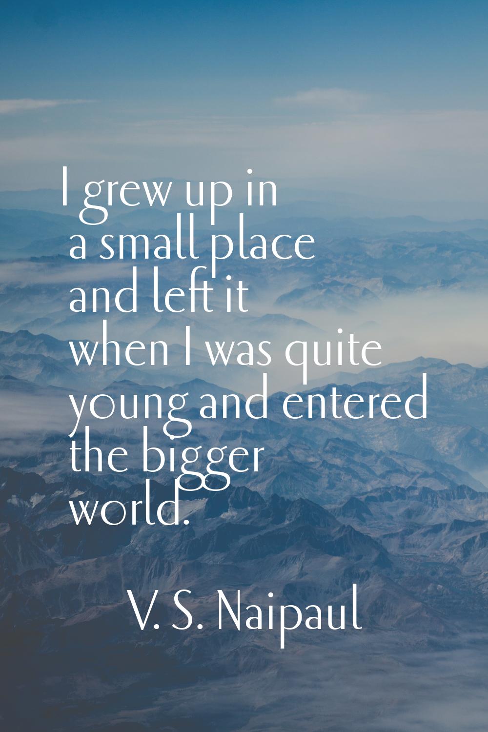 I grew up in a small place and left it when I was quite young and entered the bigger world.