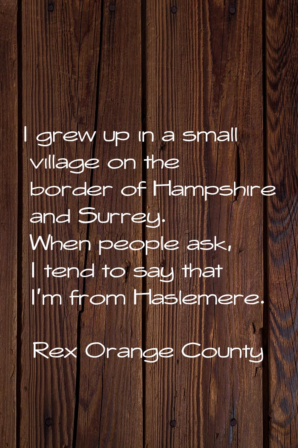 I grew up in a small village on the border of Hampshire and Surrey. When people ask, I tend to say 
