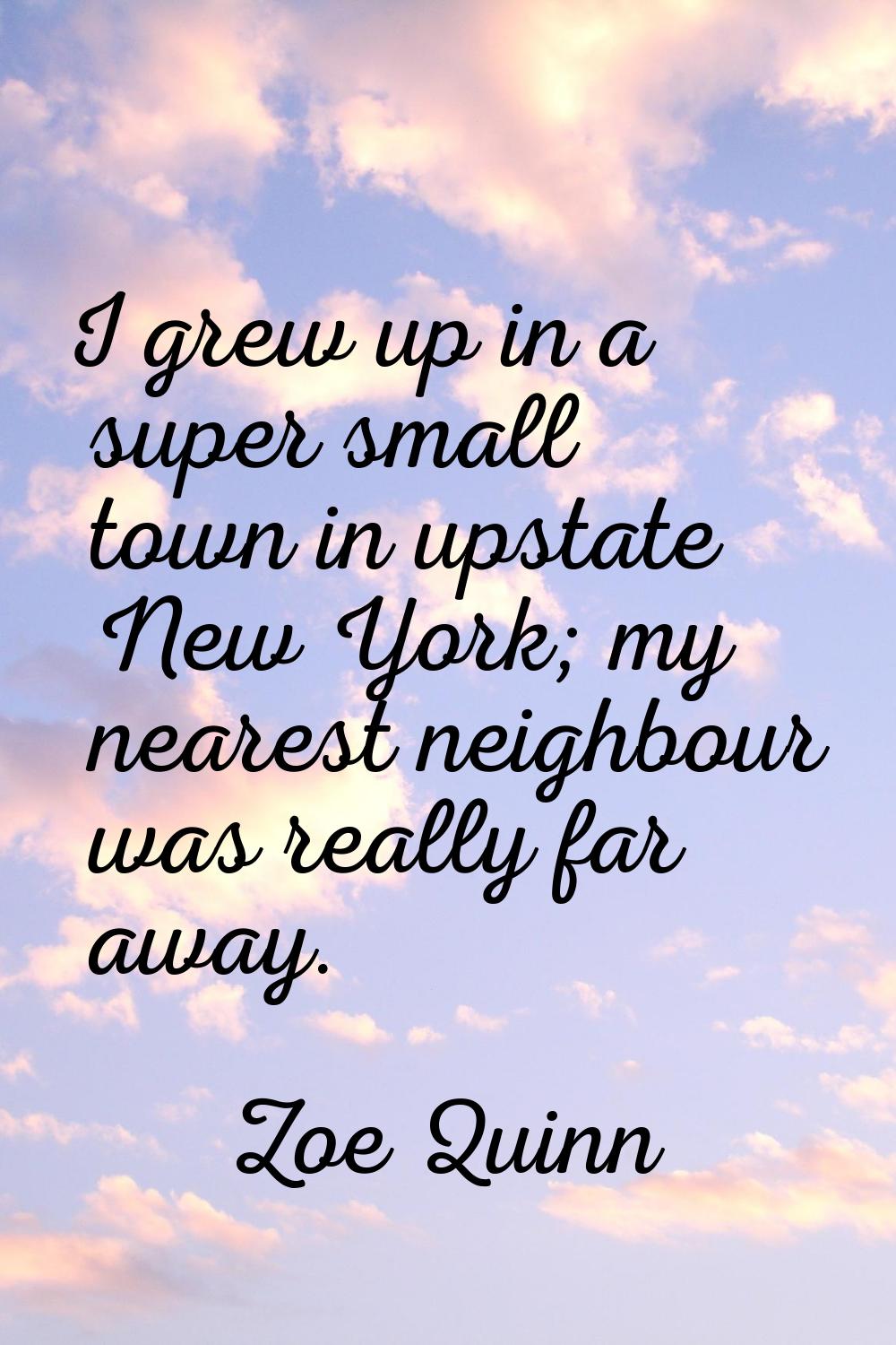 I grew up in a super small town in upstate New York; my nearest neighbour was really far away.