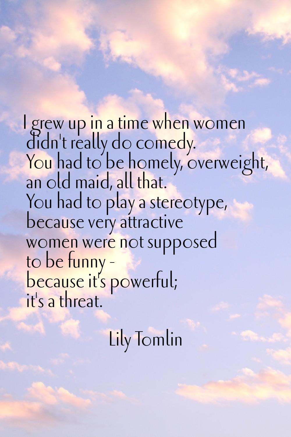 I grew up in a time when women didn't really do comedy. You had to be homely, overweight, an old ma