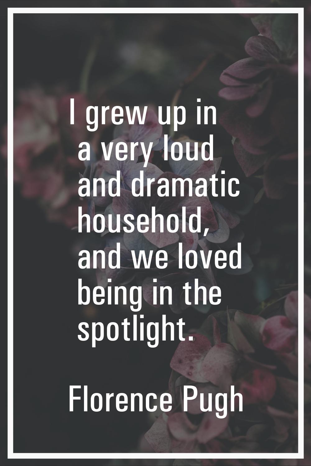 I grew up in a very loud and dramatic household, and we loved being in the spotlight.