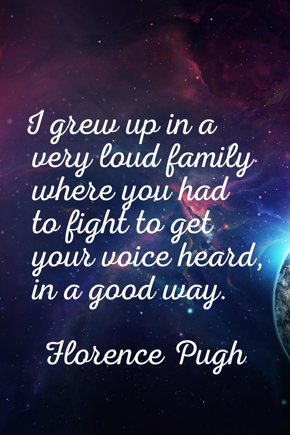 I grew up in a very loud family where you had to fight to get your voice heard, in a good way.