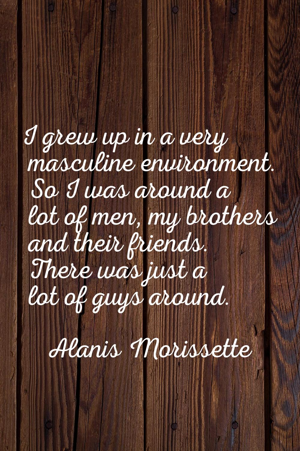 I grew up in a very masculine environment. So I was around a lot of men, my brothers and their frie