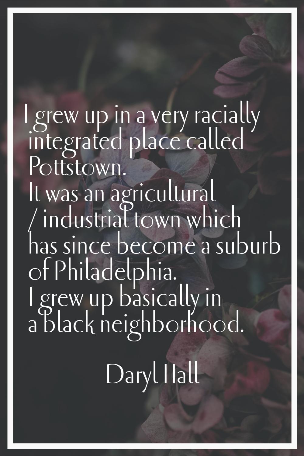 I grew up in a very racially integrated place called Pottstown. It was an agricultural / industrial