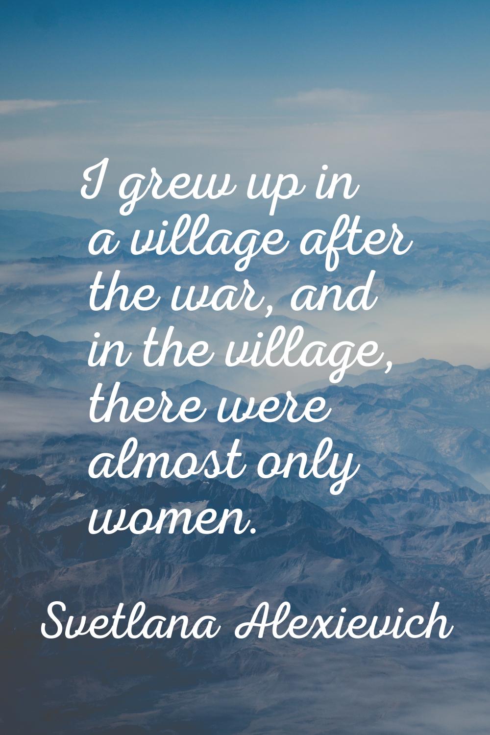 I grew up in a village after the war, and in the village, there were almost only women.