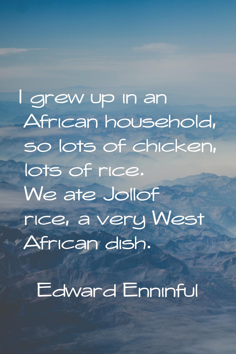 I grew up in an African household, so lots of chicken, lots of rice. We ate Jollof rice, a very Wes