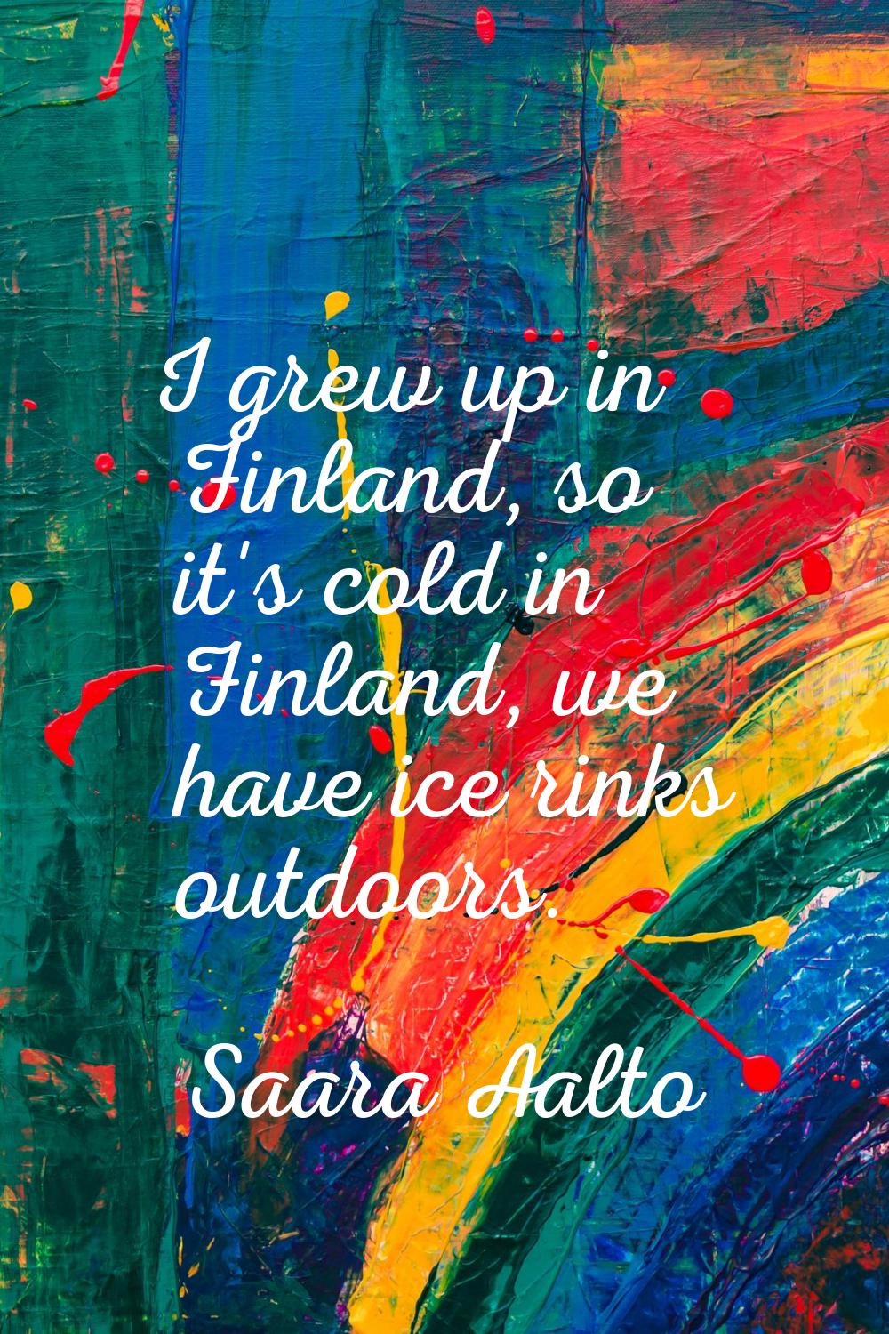 I grew up in Finland, so it's cold in Finland, we have ice rinks outdoors.