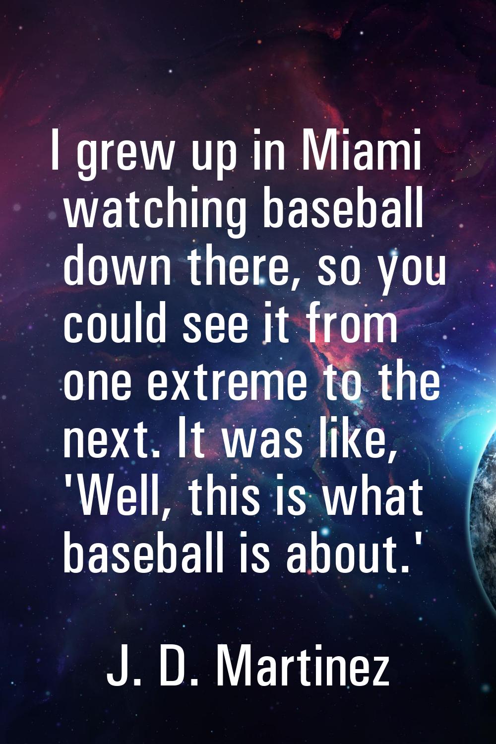 I grew up in Miami watching baseball down there, so you could see it from one extreme to the next. 