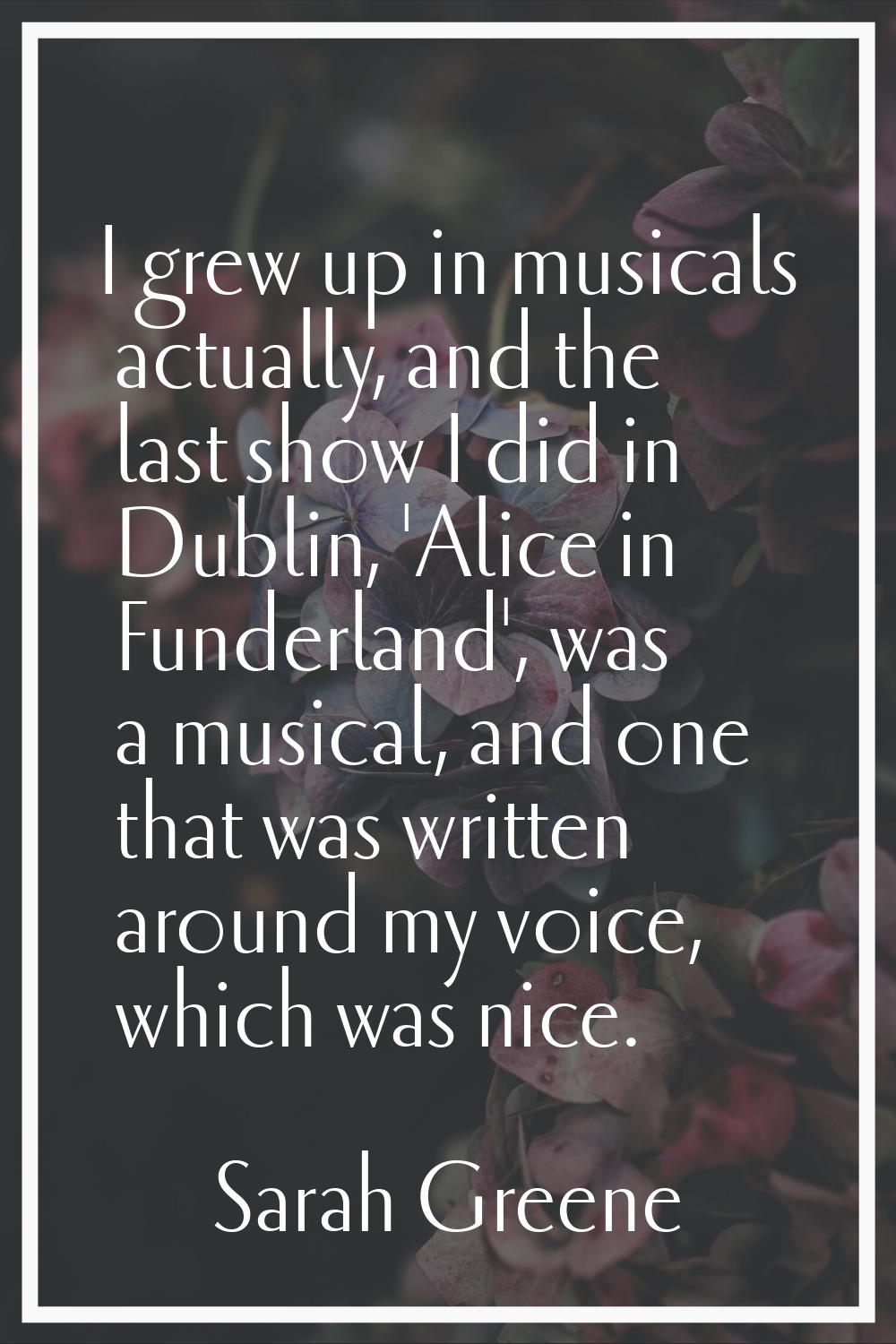 I grew up in musicals actually, and the last show I did in Dublin, 'Alice in Funderland', was a mus