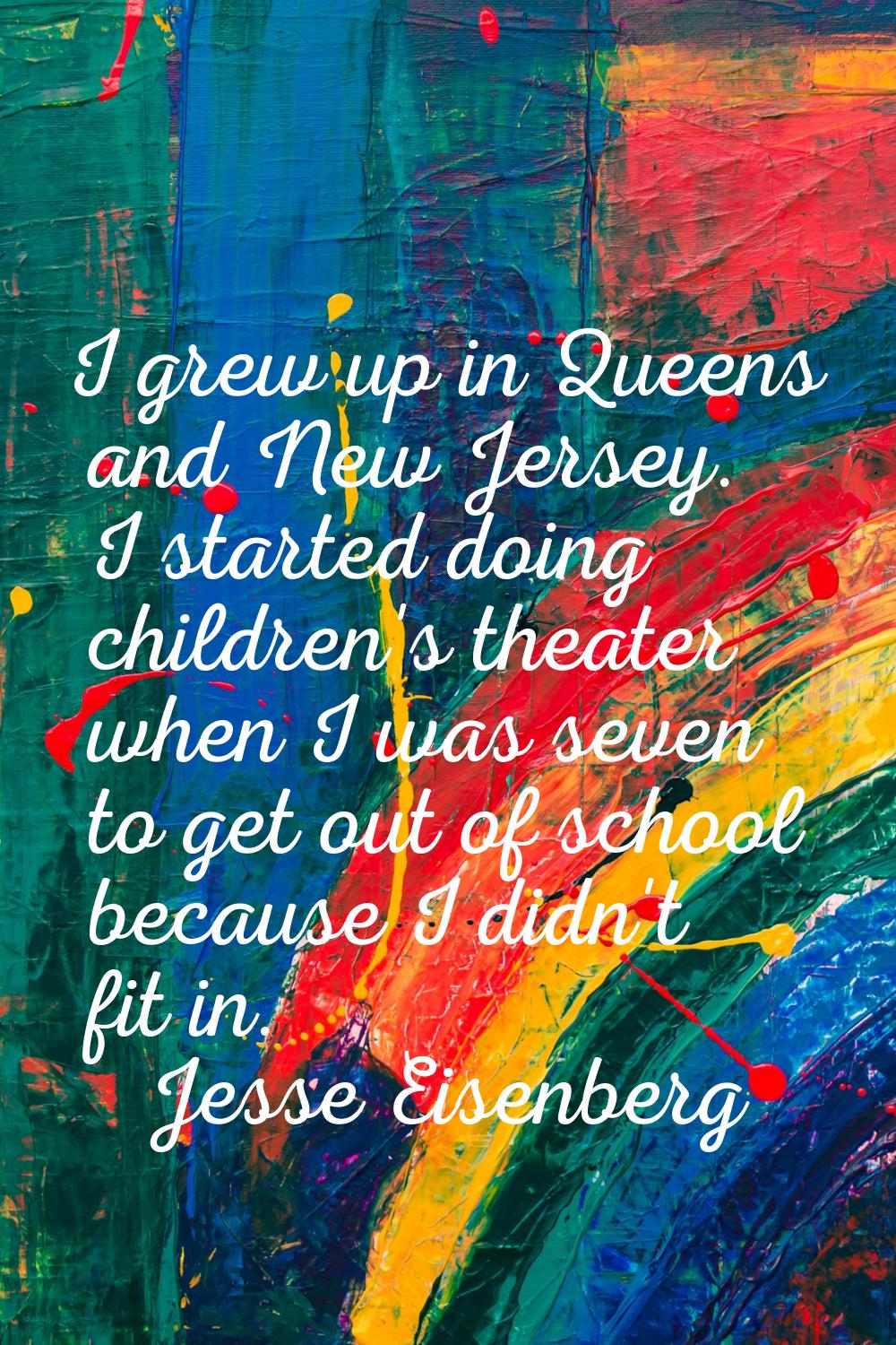 I grew up in Queens and New Jersey. I started doing children's theater when I was seven to get out 