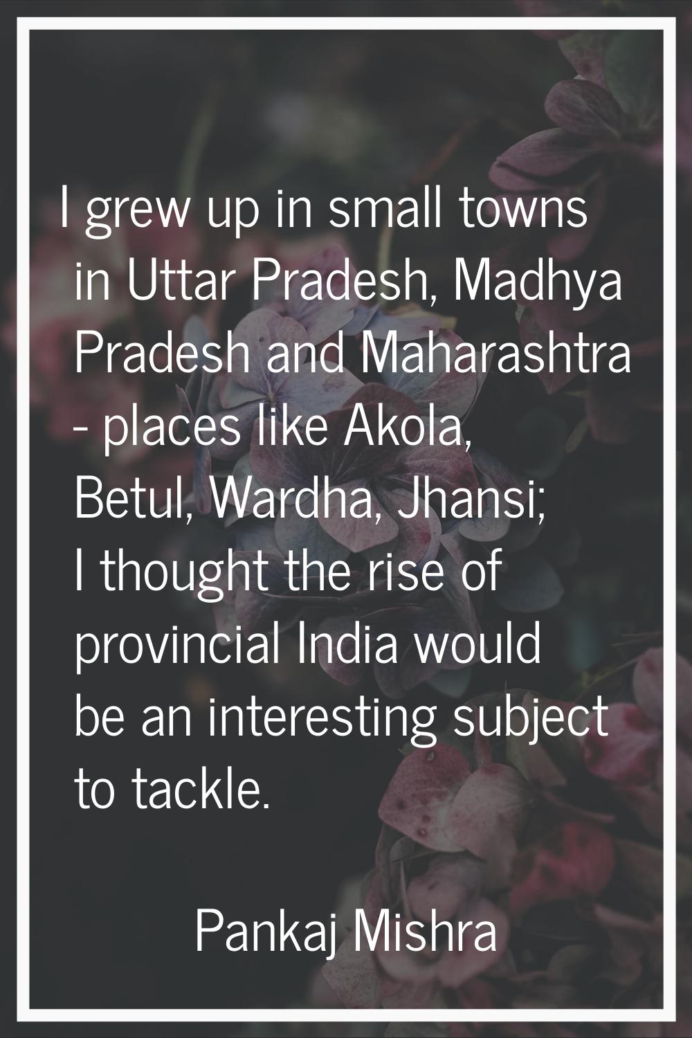 I grew up in small towns in Uttar Pradesh, Madhya Pradesh and Maharashtra - places like Akola, Betu