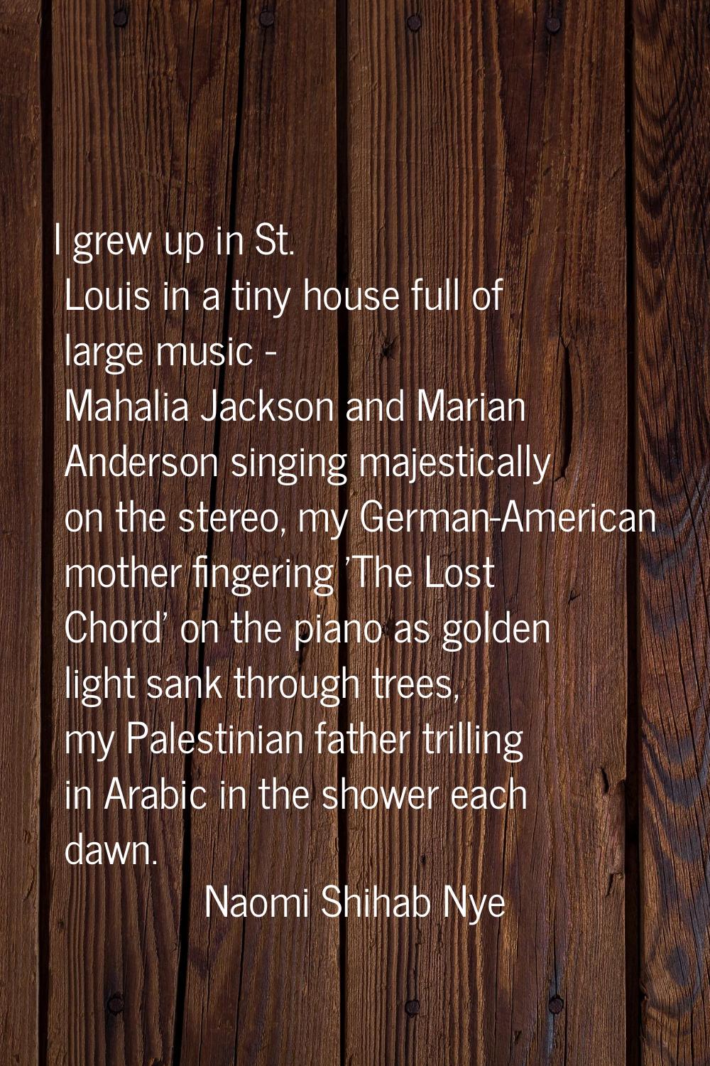 I grew up in St. Louis in a tiny house full of large music - Mahalia Jackson and Marian Anderson si
