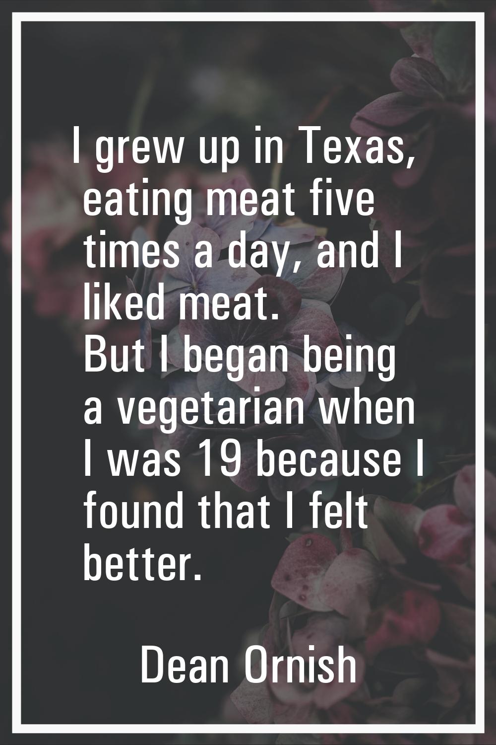 I grew up in Texas, eating meat five times a day, and I liked meat. But I began being a vegetarian 