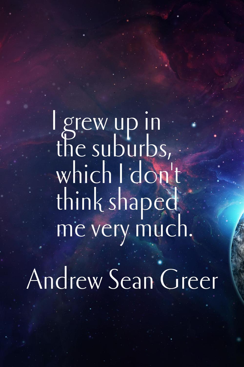 I grew up in the suburbs, which I don't think shaped me very much.