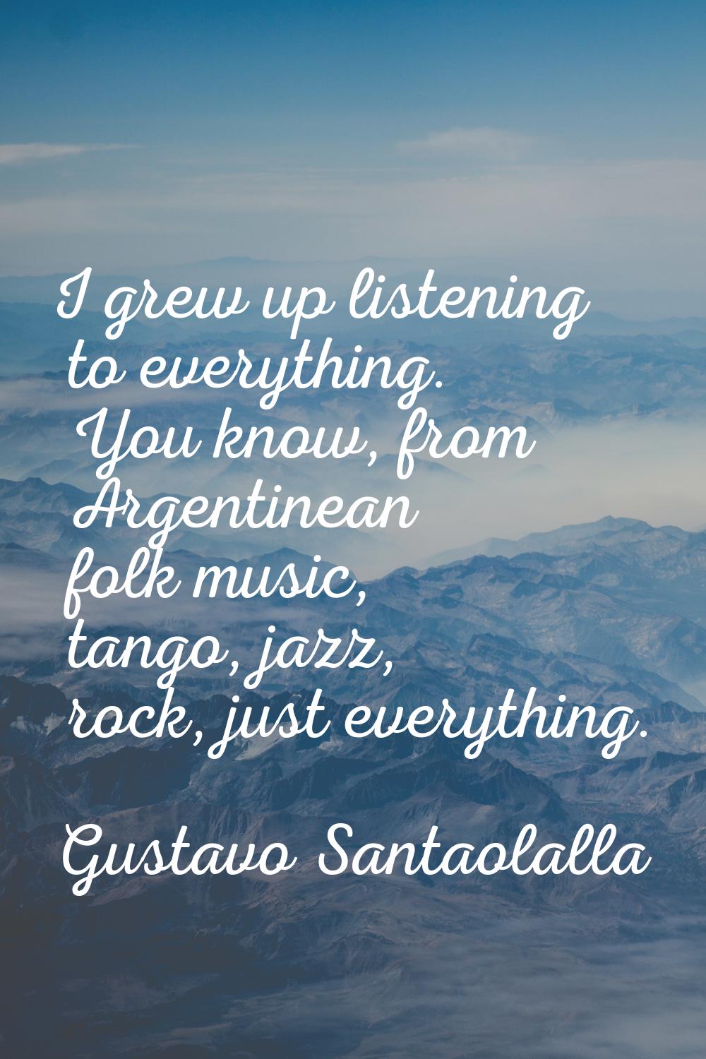 I grew up listening to everything. You know, from Argentinean folk music, tango, jazz, rock, just e
