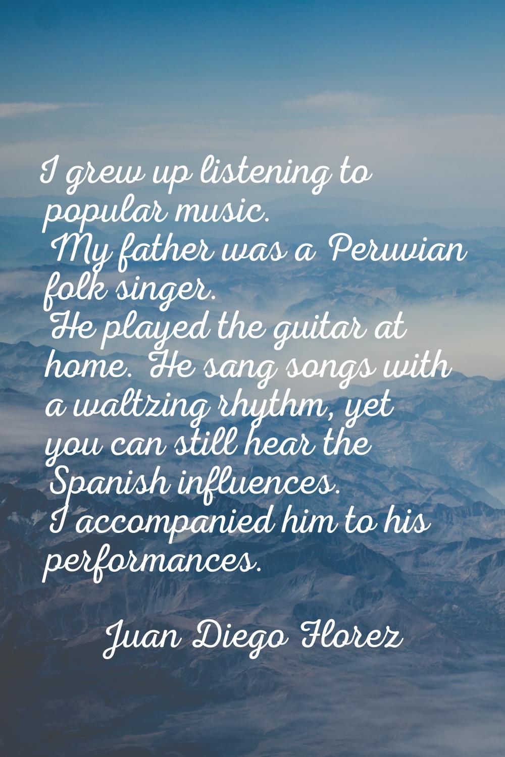I grew up listening to popular music. My father was a Peruvian folk singer. He played the guitar at