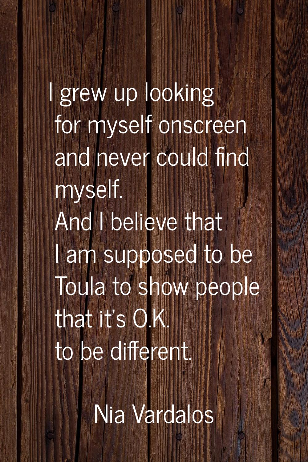 I grew up looking for myself onscreen and never could find myself. And I believe that I am supposed