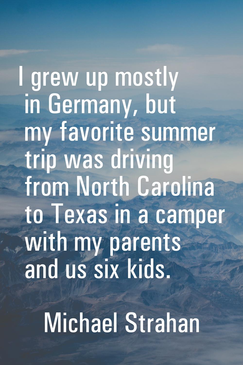 I grew up mostly in Germany, but my favorite summer trip was driving from North Carolina to Texas i