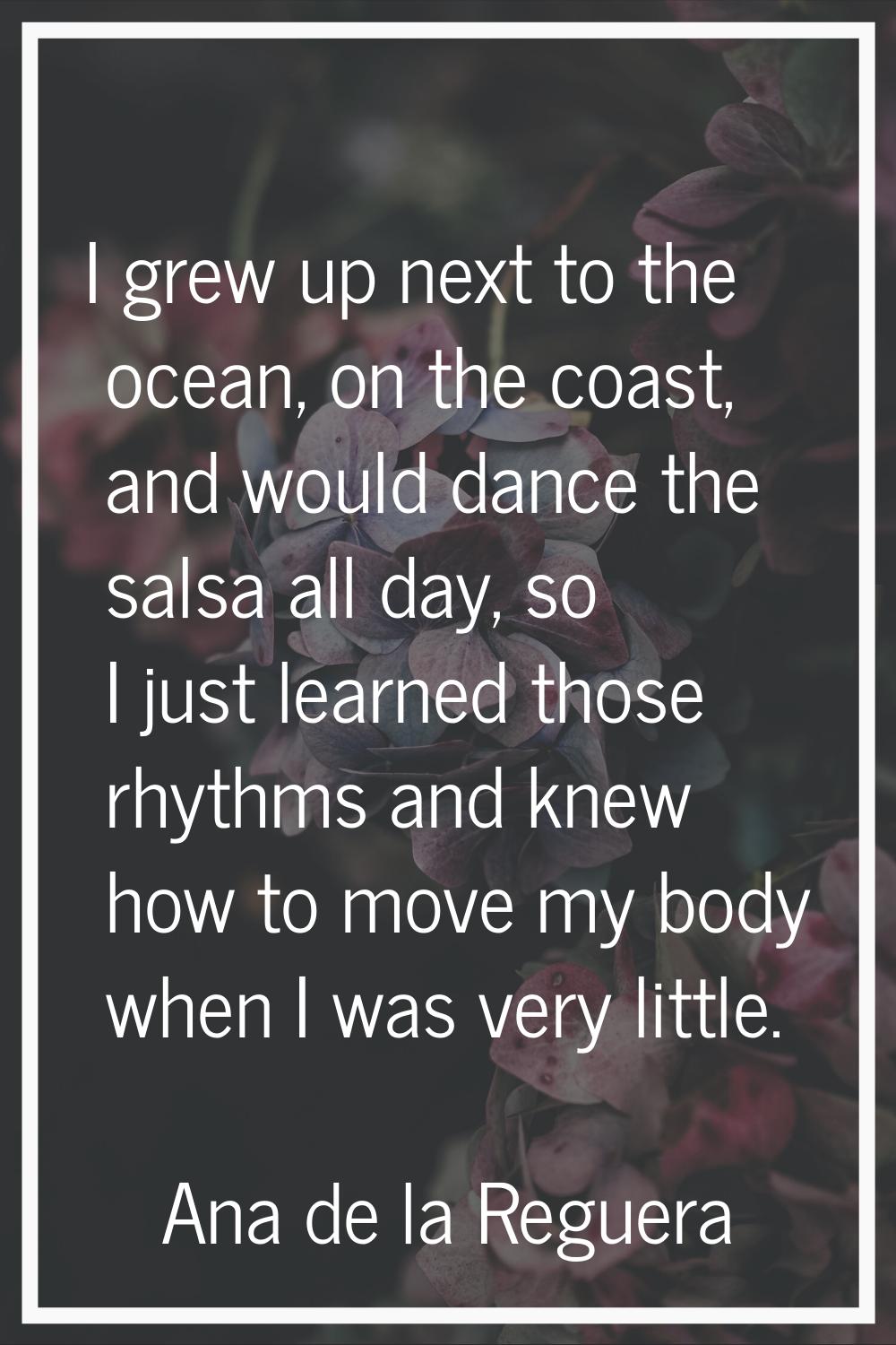 I grew up next to the ocean, on the coast, and would dance the salsa all day, so I just learned tho