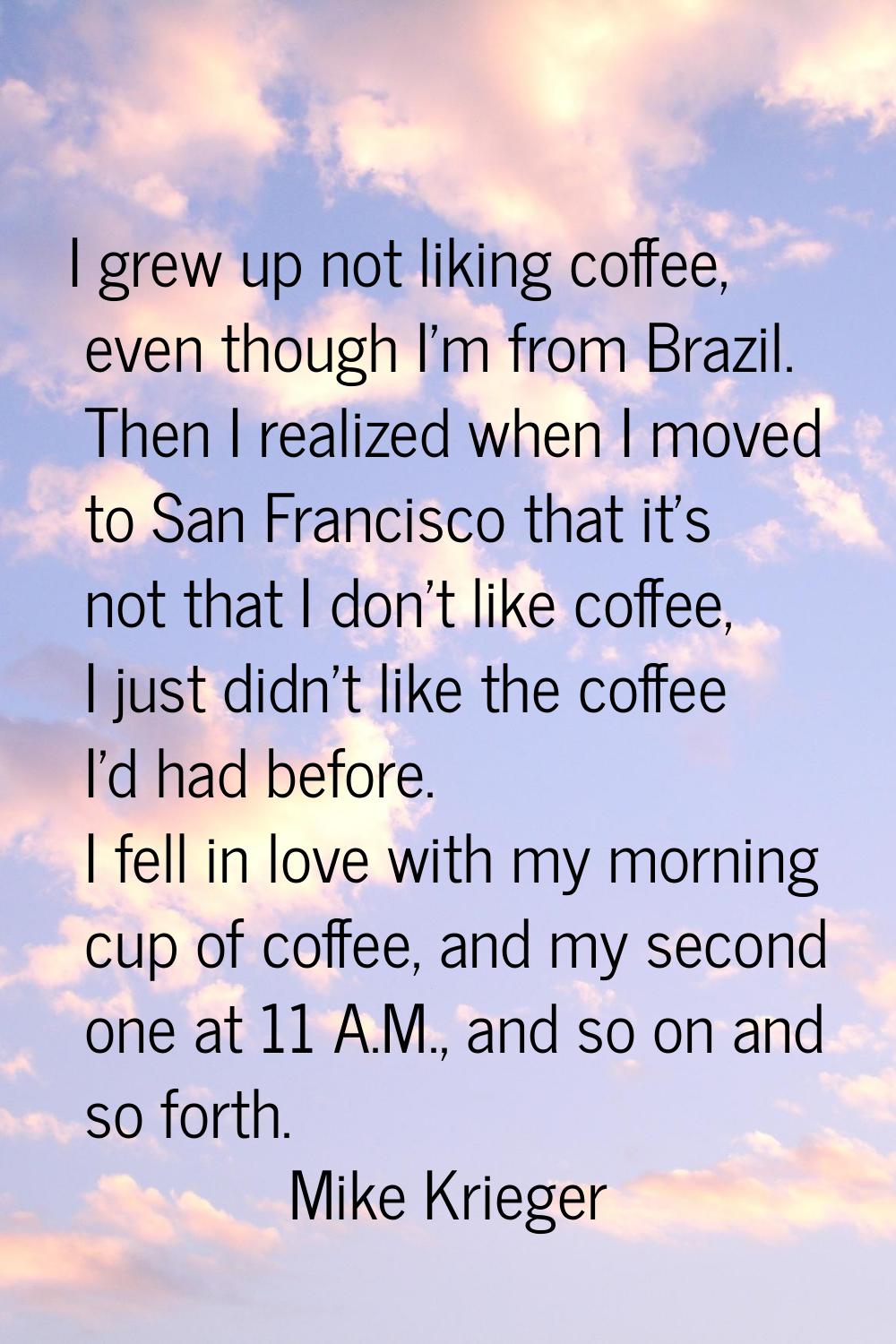 I grew up not liking coffee, even though I'm from Brazil. Then I realized when I moved to San Franc