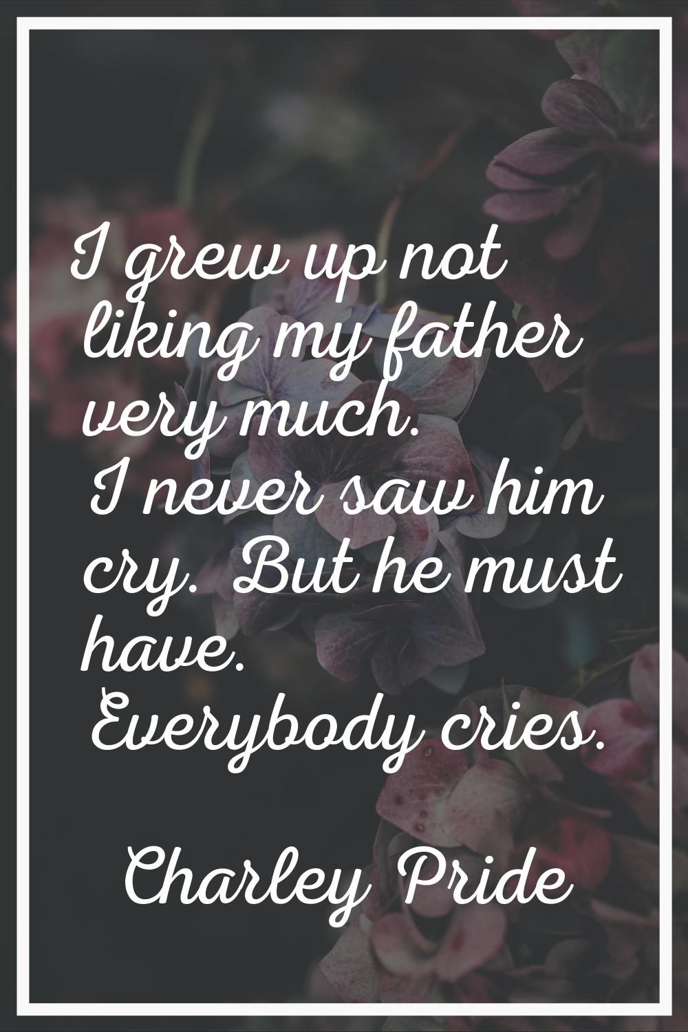 I grew up not liking my father very much. I never saw him cry. But he must have. Everybody cries.
