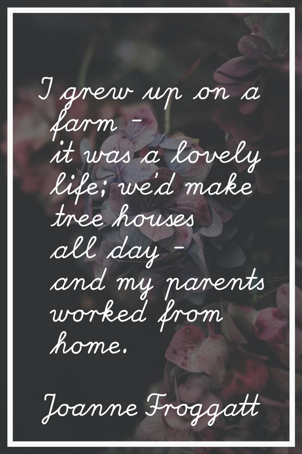 I grew up on a farm - it was a lovely life; we'd make tree houses all day - and my parents worked f