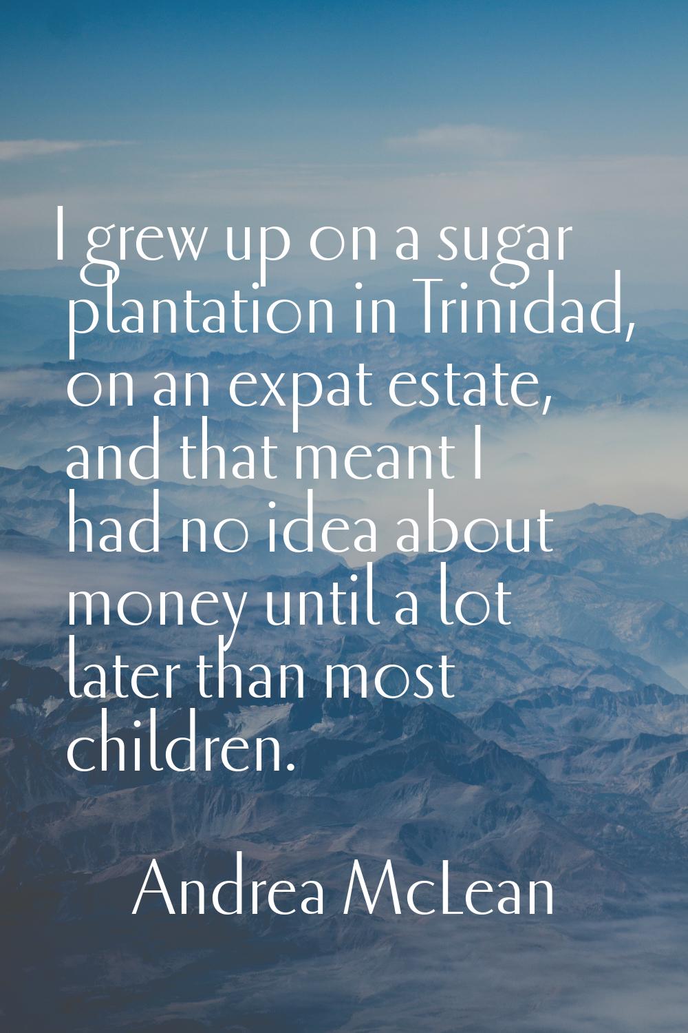 I grew up on a sugar plantation in Trinidad, on an expat estate, and that meant I had no idea about