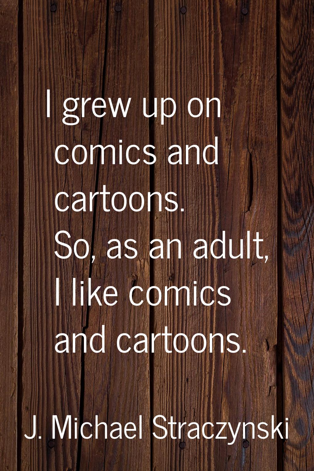I grew up on comics and cartoons. So, as an adult, I like comics and cartoons.